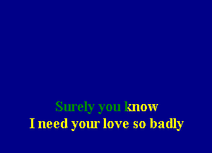 Surely you know
I need your love so badly