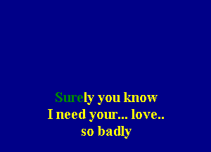Surely you know
I need your... love..
so badly