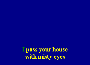 I pass your house
with misty eyes