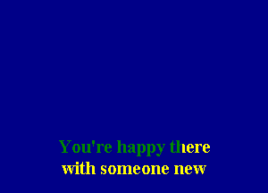 You're happy there
with someone new