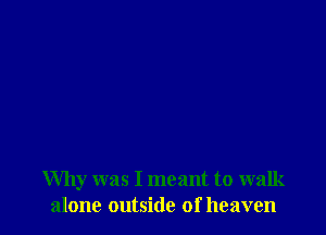 Why was I meant to walk
alone outside of heaven