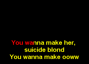 You wanna make her,
suicide blond
You wanna make ooww