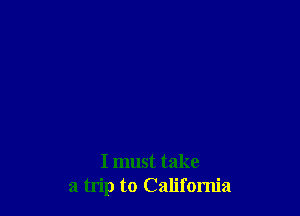 I must take
a trip to California