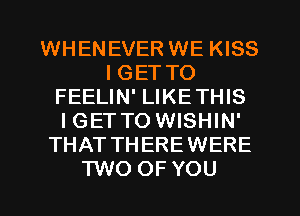 WHENEVER WE KISS
I GET TO
FEELIN' LIKETHIS
IGETTO WISHIN'
THAT THEREWERE
TWO OF YOU