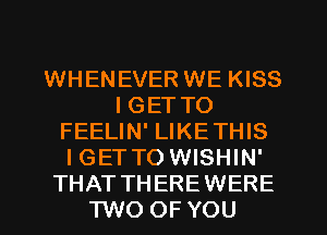 WHENEVER WE KISS
I GET TO
FEELIN' LIKETHIS
IGET TO WISHIN'
THAT THEREWERE
TWO OF YOU