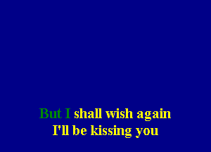 But I shall wish again
I'll be kissing you