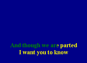 And though we are parted
I want you to know