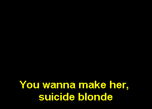 You wanna make her,
suicide blonde