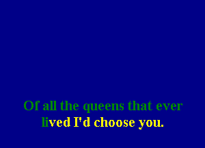 Of all the queens that ever
lived I'd choose you.