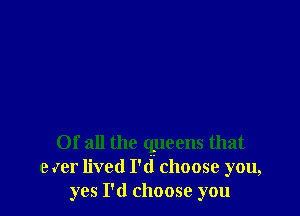 Of all the queens that
e Jer lived I'd choose you,
yes I'd choose you