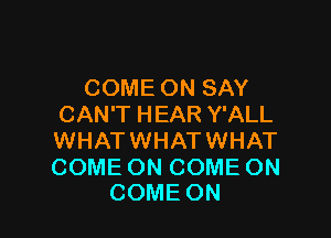 COMEONSAY
CAN'T HEAR Y'ALL

WHATWHATWHAT

COME ON COME ON
COME ON