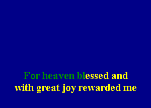 For heaven blessed and
with great joy rewarded me