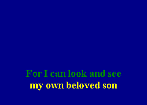For I can look and see
my own beloved son