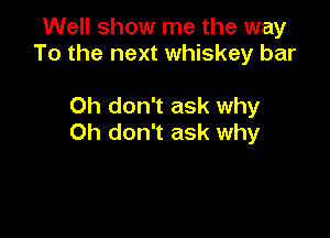 Well show me the way
To the next whiskey bar

Oh don't ask why

Oh don't ask why