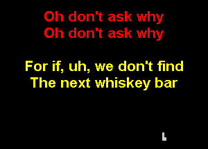 Oh don't ask why
Oh don't ask why

For if, uh, we don't find

The next whiskey bar