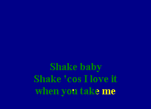Shake baby
Shake 'cos I love it
when you take me