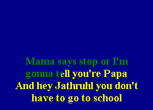 Mama says stop or I'm

gonna tell you're Papa
And hey J athruhl you don't
have to go to school