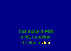 Just make it with
a big bambino
It's like a vino