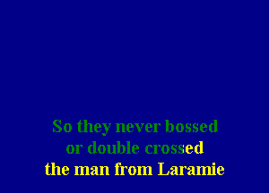 So they never bossed
or double crossed
the man from Laramie