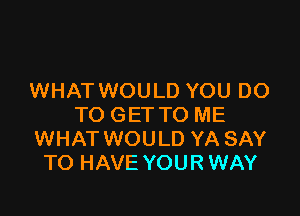 WHAT WOULD YOU DO

TO GET TO ME
WHAT WOULD YA SAY
TO HAVE YOUR WAY