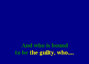 And who is bound
to be the guilty, Whom.