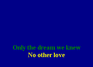 Only the dream we knew
No other love