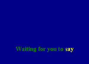 Waiting for you to say