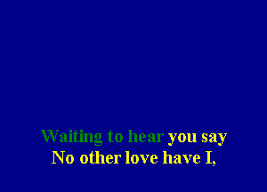 W aiting to hear you say
No other love have I,