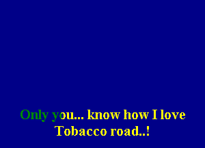 Only you... know how I love
Tobacco road..!