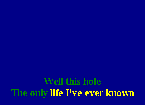 W ell this hole
The only life I've ever known
