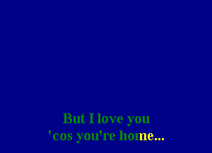 But I love you
'cos you're home...