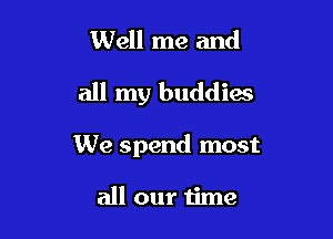 Well me and

all my buddies

We spend most

all our time