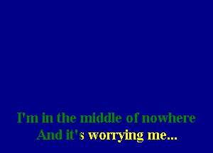 I'm in the middle of nowhere
And It's worrying me...