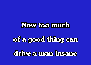 Now too much

of a good thing can

drive a man insane