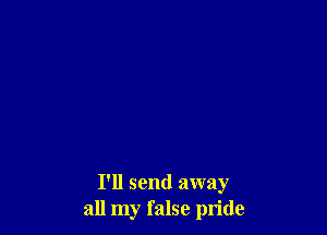 I'll send away
all my false pride