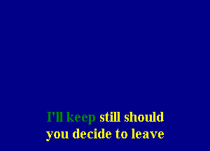 I'll keep still should
you decide to leave