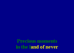 Precious moments
in the land of never