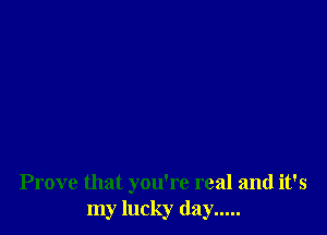 Prove that you're real and it's
my lucky day .....