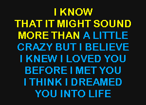 I KNOW
THAT IT MIGHT SOUND
MORETHAN A LITTLE
CRAZY BUTI BELIEVE
I KNEW I LOVED YOU
BEFORE I MET YOU
ITHINK I DREAMED
YOU INTO LIFE