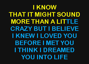 I KNOW
THAT IT MIGHT SOUND
MORETHAN A LITTLE
CRAZY BUTI BELIEVE
I KNEW I LOVED YOU
BEFORE I MET YOU
ITHINK I DREAMED
YOU INTO LIFE