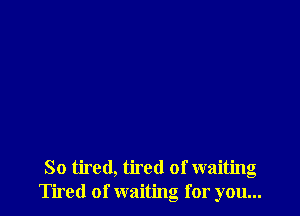 So tired, tired of waiting
Tired of waiting for you...