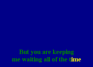 But you are keeping
me waiting all of the time