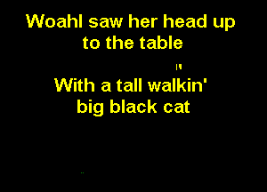 Woahl saw her head up
to the table

With a tall walkin'

big black cat