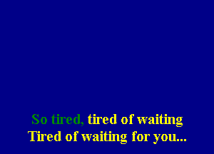 So tired, tired of waiting
Tired of waiting for you...