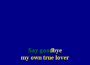 Say goodbye
my own true lover