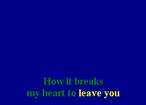 How it breaks
my head to leave you