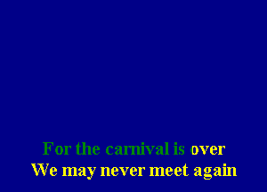 For the carnival is over
We may never meet again