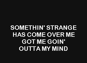 SOMETHIN' STRANGE
HAS COME OVER ME
GOT ME GOIN'
OUTI'A MY MIND