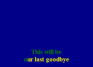 This will be
our last goodbye