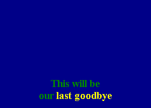 This will be
our last goodbye